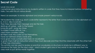 Secret Code
Level: Any Level
I sometimes give instructions to my students written in code that they have to interpret before completing
tasks. I've used this at various levels:
Here's an example: to revise alphabet and simple present verbs/vocab.
Tell students the code e.g. each code letter represents the letter that comes before it in the alphabet a is
b, m is n, 'dbu' is cat etc.
Then they decode their message and do the task:
xbml up uif cpbse - walk to the board
kvnq ufo ujnft - jump ten times
To make it more difficult, I've ...
used more complex codes,
let them work the code out for themselves,
have not defined where words end,
have given more complicated tasks or vocabulary
or given them half an instruction which they must decode and then find the classmate with the other half
of their task information.
This activity can be used to review or practice vocabulary or structure or simply be a different way to
introduce the topic for the day's class -- each student gets one or two words to decode and then the
class work to put all the words together.
 