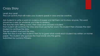 Crazy Story
Level: Any Level
This is an activity that will make your students speak in class and be creative.
Ask students to write a word on a piece of paper and tell them not to show anyone. This word
should be a verb (or whatever you'd like to rewiew).
The teacher starts telling a story, then stops and chooses a student.
That student will continue the story and must use his/her word. This student then chooses the next
student to continue the story.
The last student must end the story.
After the story is over, the students then try to guess what words each student has written on his/her
paper. The student who guesses the most words wins the game.
Submitted by: Luciana Pinheiro
 