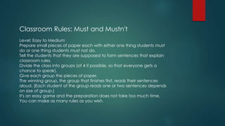 Classroom Rules: Must and Mustn't
Level: Easy to Medium
Prepare small pieces of paper each with either one thing students must
do or one thing students must not do.
Tell the students that they are supposed to form sentences that explain
classroom rules.
Divide the class into groups (of 4 if possible, so that everyone gets a
chance to speak).
Give each group the pieces of paper.
The winning group, the group that finishes first, reads their sentences
aloud. (Each student of the group reads one or two sentences depends
on size of group.)
It's an easy game and the preparation does not take too much time.
You can make as many rules as you wish.
 