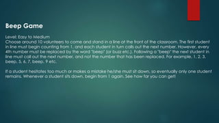 Beep Game
Level: Easy to Medium
Choose around 10 volunteers to come and stand in a line at the front of the classroom. The first student
in line must begin counting from 1, and each student in turn calls out the next number. However, every
4th number must be replaced by the word "beep" (or buzz etc.). Following a "beep" the next student in
line must call out the next number, and not the number that has been replaced. For example, 1, 2, 3,
beep, 5, 6, 7, beep, 9 etc.
If a student hesitates too much or makes a mistake he/she must sit down, so eventually only one student
remains. Whenever a student sits down, begin from 1 again. See how far you can get!
 