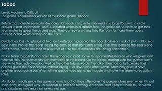 Taboo
Level: Medium to Difficult
This game is a simplified version of the board game "Taboo".
Before class, create several index cards. On each card write one word in a large font with a circle
around it, and underneath write 2-4 related words in a smaller font. The goal is for students to get their
teammates to guess the circled word. They can say anything they like to try to make them guess,
except for the words written on the card.
Divide the class into groups of two, and write each group on the board to keep track of points. Place a
desk in the front of the room facing the class, so that someone sitting it has their back to the board and
can't read it. Place another desk in front of it, so the teammates are facing eachother.
Pick a team to go first, and have them choose a card. Have the teammates decide who will guess and
who will talk. The guesser sits with their back to the board. On the board, making sure the guesser can't
see, write the circled word as well as the other taboo words. The talker then has to try to make their
partner guess the circled word without saying it, or any of the other words. After they guess it have
another group come up. When all the groups have gone, do it again and have the teammates switch
roles.
My students really enjoy this game, so much so that they often give the guesser clues even when it is not
their team! It's a great way for students to practice forming sentences, and it forces them to use words
and structures they might otherwise not use.
 