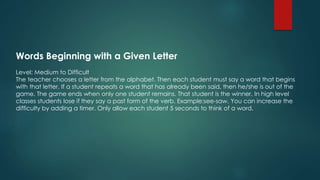 Words Beginning with a Given Letter
Level: Medium to Difficult
The teacher chooses a letter from the alphabet. Then each student must say a word that begins
with that letter. If a student repeats a word that has already been said, then he/she is out of the
game. The game ends when only one student remains. That student is the winner. In high level
classes students lose if they say a past form of the verb. Example:see-saw. You can increase the
difficulty by adding a timer. Only allow each student 5 seconds to think of a word.
 