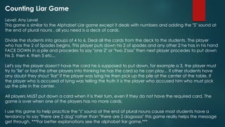 Counting Liar Game
Level: Any Level
This game is similar to the Alphabet Liar game except it deals with numbers and adding the "S" sound at
the end of plural nouns , all you need is a deck of cards.
Divide the students into groups of 4 to 6. Deal all the cards from the deck to the students. The player
who has the 2 of Spades begins. This player puts down his 2 of spades and any other 2 he has in his hand
FACE DOWN in a pile and procedes to say "one 2" or "two 2'ssss" then next player procedes to put down
his 3, then 4, then 5 etc...
Let's say the player doesn't have the card he is supposed to put down, for example a 3, the player must
try to "lie" or fool the other players into thinking he has the card so he can play... if other students have
any doubt they shout "liar" if the player was lying he then pick up the pile at the center of the table. If
the player who is accused of lying was telling the truth it is the player who accused him who must pick
up the pile in the center.
All players MUST put down a card when it is their turn, even if they do not have the required card. The
game is over when one of the players has no more cards.
I use this game to help practice the "s" sound at the end of plural nouns cause most students have a
tendancy to say "there are 2 dog" rather than "there are 2 dogssssss" this game really helps the message
get through. ***For better explanations see the alphabet liar game.***
 
