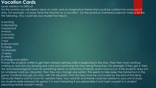 Vacation Cards
Level: Medium to Difficult
For this activity you will need a deck of cards, and an imaginative theme that could be crafted into some sort of
story. For example, I choose "send the teacher on a vacation". On the board or overhead projector make a list like
the following. (You could ask your student for imput.)
A-exciting
2-depressing
3-expensive
4-heroic
5-romantic
6-fantastic
7-sad
8-almost fatal
9-cheap
10-dramatic
J-happy
Q-wierd
K-change one option
Prompt the students a little to get them started; perhaps offer a beginning to the story. They then must continue
making an oral story by drawing one card and continuing the story along those lines. For example, if they get 4, then
the teacher/protagonist must do something heroic or some kind of heroric event must occur. If the students draw a K
(or whatever card you stipulate), then they can change one option. This seems to help keep the momentum in the
game. Continue through all cards, with the stipulation that the story must be concluded by the end of the deck.
Obviously there is a lot of room for variation here. Your word list and theme could be related to your unit of study.
My students really enjoyed this game; it is most interesting if you personalize it and insert yourself or a student
(assuming he/she wouldn't mind).
 