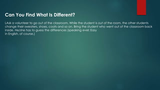 Can You Find What Is Different?
LAsk a volunteer to go out of the classroom. While the student is out of the room, the other students
change their sweaters, shoes, coats and so on. Bring the student who went out of the classroom back
inside. He/she has to guess the differences (speaking evel: Easy
in English, of course.)
 