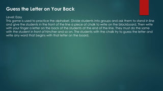 Guess the Letter on Your Back
Level: Easy
This game is used to practice the alphabet. Divide students into groups and ask them to stand in line
and give the students in the front of the line a piece of chalk to write on the blackboard. Then write
with your finger a letter on the back of the students at the end of the line. They must do the same
with the student in front of him/her and so on. The students with the chalk try to guess the letter and
write any word that begins with that letter on the board.
 