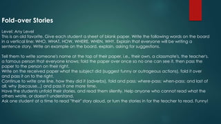 Fold-over Stories
Level: Any Level
This is an old favorite. Give each student a sheet of blank paper. Write the following words on the board
in a vertical line: WHO, WHAT, HOW, WHERE, WHEN, WHY. Explain that everyone will be writing a
sentence story. Write an example on the board, explain, asking for suggestions.
Tell them to write someone's name at the top of their paper, i.e., their own, a classmate's, the teacher's,
a famous person that everyone knows; fold the paper over once so no one can see it, then pass the
paper to the person on their right.
Write on the received paper what the subject did (suggest funny or outrageous actions), fold it over
and pass it on to the right.
Continue to write one line, how they did it (adverbs), fold and pass; where-pass; when-pass; and last of
all, why (because...) and pass it one more time.
Have the students unfold their stories, and read them silently. Help anyone who cannot read what the
others wrote, or doesn't understand.
Ask one student at a time to read "their" story aloud, or turn the stories in for the teacher to read. Funny!
 
