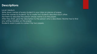 Descriptions
Level: Medium
Write down names of every student in your class on pieces of paper.
Give the names to students. Try to make two students describe each other.
Ask them to describe the person whose name is on the paper.
After they finish, give the description to the person who is described. He/she has to find
any writing mistakes on the paper.
Students work in pairs to correct the two papers.
 