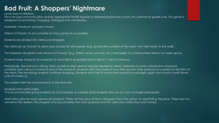 Bad Fruit: A Shoppers' Nightmare
Level: Easy to Medium
This is an oral communication activity appropriate for EFL learners in elementary/primary school. (It's optimal for grades 3-6). This game is
designed for practicing "shopping" dialogues and vocabulary.
Materials: "produce" and play money.
Object of Game: To accumulate as many products as possible.
Students are divided into clerks and shoppers.
The clerks set up "stands" to allow easy access for all shoppers (e.g. around the outsides of the room with their backs to the wall).
The shoppers are given a set amount of money* (e.g. dollars, euros, pounds, etc.) and begin at a stand where there is an open space.
Students shop, trying to accumulate as many items as possible (each item is 1 unit of currency).
Periodically, the instructor will say "stop" (a bell or other device may be needed to attract attention in some cultural and classroom
contexts) and call out a name of one of the products. Students with that product must then put ALL their products in a basket at the front of
the room. The remaining students continue shopping. Students who had to dump their products must begin again from scratch (with fewer
units of currency).
The student with the most products at the end wins.
Students then switch roles.
*It is recommended giving students as much money as possible since students who run out can no longer participate.
Alternative play for more advanced students: Clerks set the price of items. Shoppers have the option of negotiating the price. There are two
winners in this version: The shopper who accumulates the most products and the clerk who makes the most money.
 