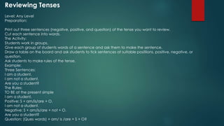 Reviewing Tenses
Level: Any Level
Preparation:
Print out three sentences (negative, positive, and question) of the tense you want to review.
Cut each sentence into words.
The Activity:
Students work in groups.
Give each group of students words of a sentence and ask them to make the sentence.
Draw a table on the board and ask students to tick sentences at suitable positiions, positive, negative, or
question.
Ask students to make rules of the tense.
Example:
Three Sentences:
I am a student.
I am not a student.
Are you a student?
The Rules:
TO BE at the present simple
I am a student.
Positive: S + am/is/are + O.
I am not a student.
Negative: S + am/is/are + not + O.
Are you a student?
Question: (Ques words) + am/ is /are + S + O?
 