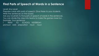 Find Parts of Speech of Words in a Sentence
Level: Any Level
Prepaire cards with parts of speech. Give these to your students.
Write the sentences on the board.
Ask your studnets to find parts of speech of words in the sentences.
You can divide the class into teams to make the games more fun.
Example: Your sentence:
I WENT TO SCHOOL YESTERDAY.
pronoun verb preposition noun noun
 