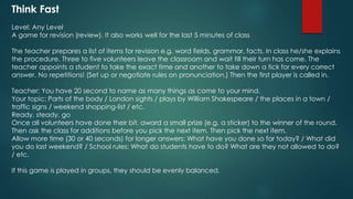 Think Fast
Level: Any Level
A game for revision (review). It also works well for the last 5 minutes of class
The teacher prepares a list of items for revision e.g. word fields, grammar, facts. In class he/she explains
the procedure. Three to five volunteers leave the classroom and wait till their turn has come. The
teacher appoints a student to take the exact time and another to take down a tick for every correct
answer. No repetitions! (Set up or negotiate rules on pronunciation.) Then the first player is called in.
Teacher: You have 20 second to name as many things as come to your mind.
Your topic: Parts of the body / London sights / plays by William Shakespeare / the places in a town /
traffic signs / weekend shopping-list / etc.
Ready, steady, go
Once all volunteers have done their bit, award a small prize (e.g. a sticker) to the winner of the round.
Then ask the class for additions before you pick the next item. Then pick the next item.
Allow more time (30 or 40 seconds) for longer answers: What have you done so far today? / What did
you do last weekend? / School rules: What do students have to do? What are they not allowed to do?
/ etc.
If this game is played in groups, they should be evenly balanced.
 