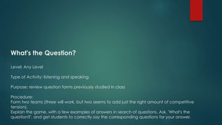 What's the Question?
Level: Any Level
Type of Activity: listening and speaking
Purpose: review question forms previously studied in class
Procedure:
Form two teams (three will work, but two seems to add just the right amount of competitive
tension).
Explain the game, with a few examples of answers in search of questions. Ask, 'What's the
question?', and get students to correctly say the corresponding questions for your answer.
 