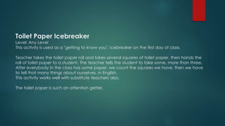Toilet Paper Icebreaker
Level: Any Level
This activity is used as a "getting to know you", icebreaker on the first day of class.
Teacher takes the toilet paper roll and takes several squares of toilet paper, then hands the
roll of toilet paper to a student. The teacher tells the student to take some, more than three.
After everybody in the class has some paper, we count the squares we have, then we have
to tell that many things about ourselves, in English.
This activity works well with substitute teachers also.
The toilet paper is such an attention getter.
 