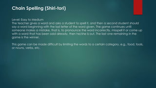 Chain Spelling (Shiri-tori)
Level: Easy to Medium
The teacher gives a word and asks a student to spell it, and then a second student should
say a word beginning with the last letter of the word given. The game continues until
someone makes a mistake, that is, to pronounce the word incorrectly, misspell it or come up
with a word that has been said already, then he/she is out. The last one remaining in the
game is the winner.
This game can be made difficult by limiting the words to a certain category, e.g.. food, tools,
or nouns, verbs, etc.
 