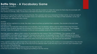 Battle Ships - A Vocabulary Game
Level: Easy to Medium
Preparation:
Divide the students in to groups of four or five. Then ask the student to make the name for their ships for example with
the names of animals, cities, movie stars or let them find their own favorite names.
Ask them to choose the Captain and the Shooter. The captain's duty is to memorize his ship's name, so he can reply if
somebody call his ship's name. The shooter's duty is to memorize the names of the ships of 'their enemies', so he can
shoot them by calling their ship's name.
Activity:
Arrange all the captains in a circle, the ships' crews must line up behind their captains. The shooter is the last crew
member in line.
The teacher must decide a lexical area of vocabulary, this vocabulary will be used to defend their ships from the
attacks. Every students (except the shooters) must find their own words. The lexical area for example, "Four Legged
Animals". Give the students 1-2 minutes to find as many possible words as they can and memorize them.
Start the game by calling a ship's name, for example the ship name is "THE CALIFORNIAN". The captain of THE
CALIFORNIAN must reply with a word from the lexical area given, for example he says "TIGER" followed by his crews
behind him one by one, "COW"; "SHEEP" until it is the shooter turns and he calls out the name of another ship and the
captain of the ship called must reply and his crews must do the same thing. No word can be repeated.
If the captain is late to reply (more than 2 seconds) or his crew can not say the words or a word repeated or the shooter
shoots the wrong ship (his own ship or the ship that has already been sunk) the ship is sunk, and the crew members can
join the crew of another ship.
The teacher can change the lexical area for the next round.
In the last round there will be two big groups battling to be the winner.
 