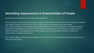 Describing Appearances & Characteristics of People
Level: Easy to Medium (Low to low intermediate)
Each student is then give one sheet of paper. One student sits at the front of a room. He/she
describes a person and the rest of the class draws the person being described.
It is more interesting if the person being described is known by everyone. Once the student
has finished describing that person then he/she reveals who it is and each student shows
his/her drawing. The laughter from this is hilarious as the impressions tend to make the
character in question look funny.
It is a good idea to encourage students to ask the interviewee student questions about who
they are describing.
 