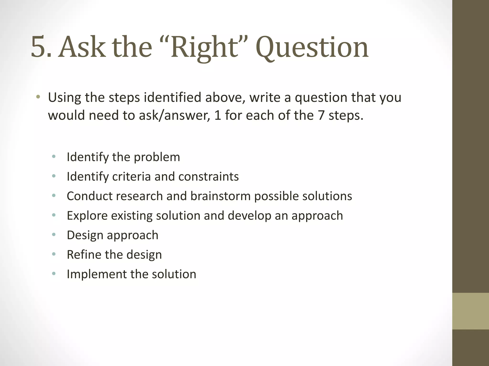 5. Ask the “Right” Question
• Using the steps identified above, write a question that you
would need to ask/answer, 1 for each of the 7 steps.
• Identify the problem
• Identify criteria and constraints
• Conduct research and brainstorm possible solutions
• Explore existing solution and develop an approach
• Design approach
• Refine the design
• Implement the solution
 