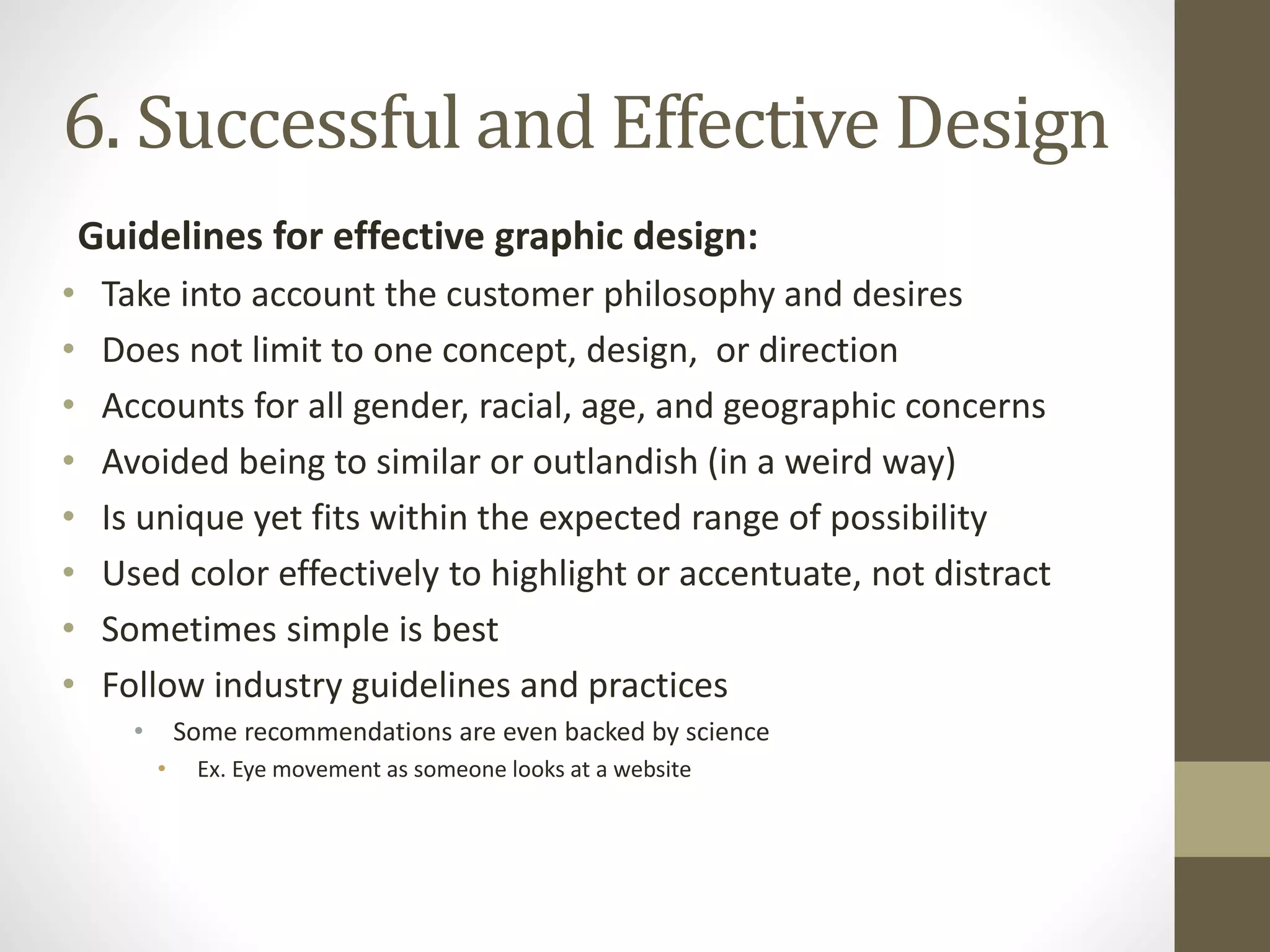 Guidelines for effective graphic design:
• Take into account the customer philosophy and desires
• Does not limit to one concept, design, or direction
• Accounts for all gender, racial, age, and geographic concerns
• Avoided being to similar or outlandish (in a weird way)
• Is unique yet fits within the expected range of possibility
• Used color effectively to highlight or accentuate, not distract
• Sometimes simple is best
• Follow industry guidelines and practices
• Some recommendations are even backed by science
• Ex. Eye movement as someone looks at a website
6. Successful and Effective Design
 