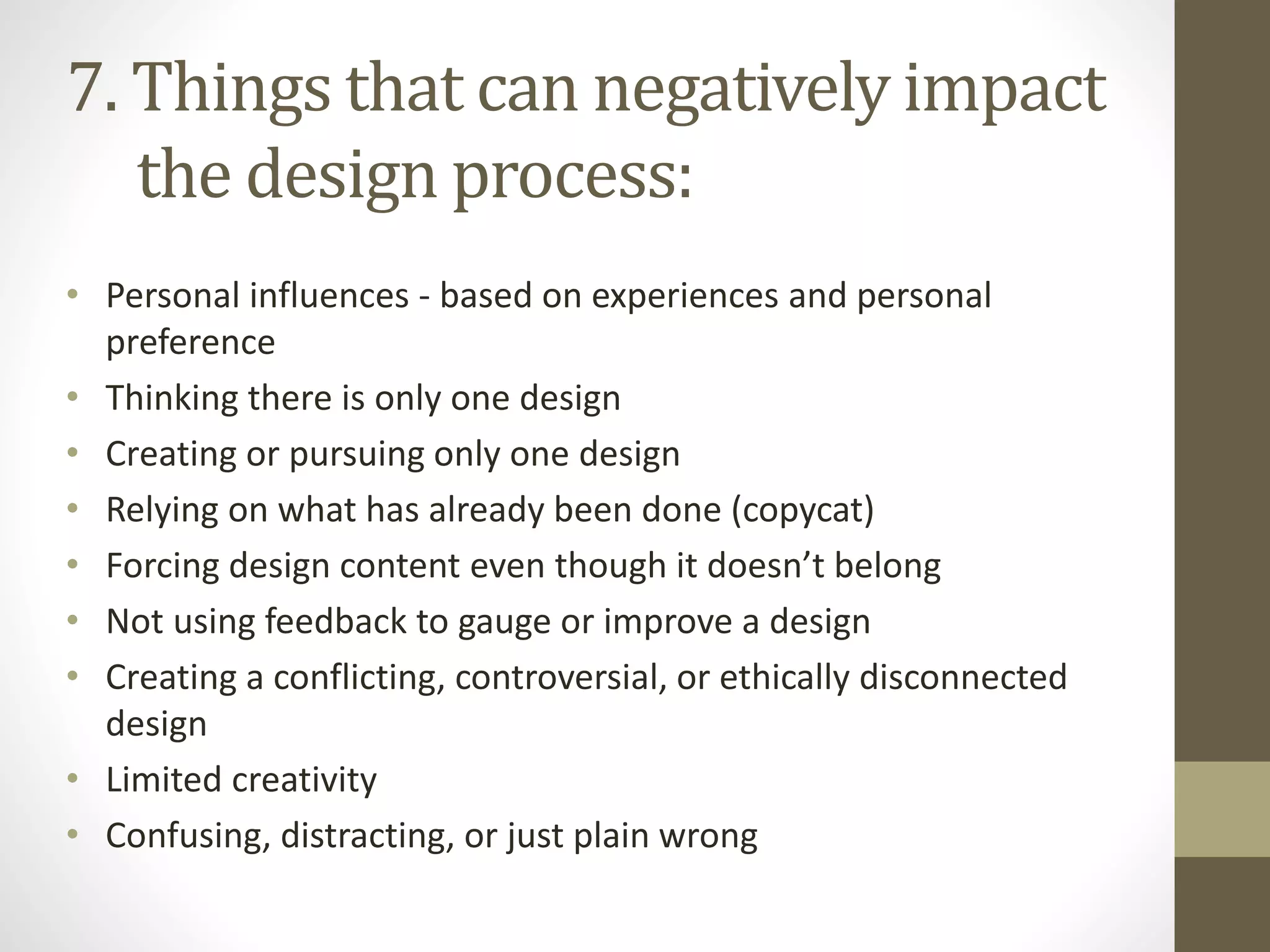 • Personal influences - based on experiences and personal
preference
• Thinking there is only one design
• Creating or pursuing only one design
• Relying on what has already been done (copycat)
• Forcing design content even though it doesn’t belong
• Not using feedback to gauge or improve a design
• Creating a conflicting, controversial, or ethically disconnected
design
• Limited creativity
• Confusing, distracting, or just plain wrong
7. Things that can negatively impact
the design process:
 