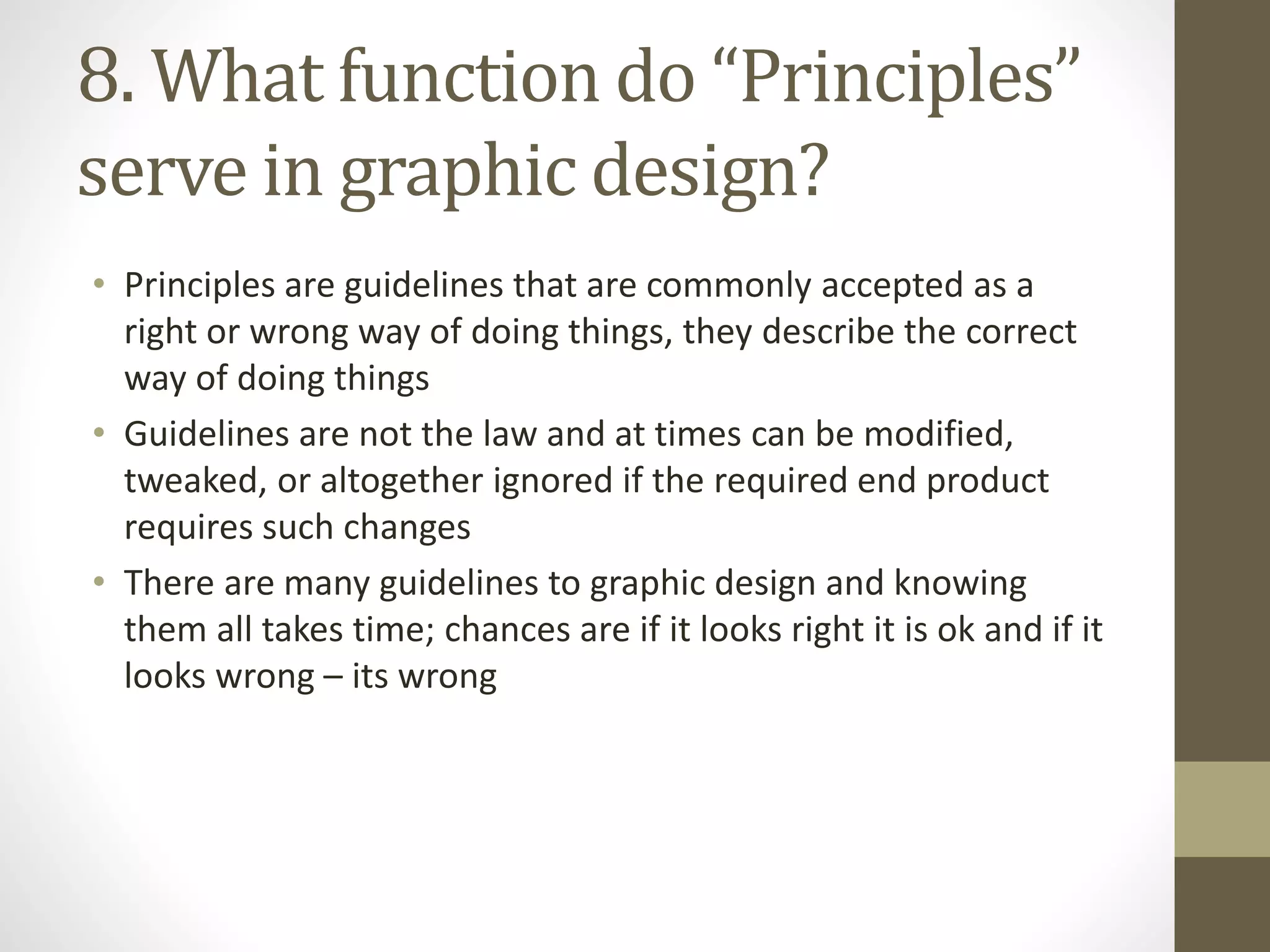 8. What function do “Principles”
serve in graphic design?
• Principles are guidelines that are commonly accepted as a
right or wrong way of doing things, they describe the correct
way of doing things
• Guidelines are not the law and at times can be modified,
tweaked, or altogether ignored if the required end product
requires such changes
• There are many guidelines to graphic design and knowing
them all takes time; chances are if it looks right it is ok and if it
looks wrong – its wrong
 