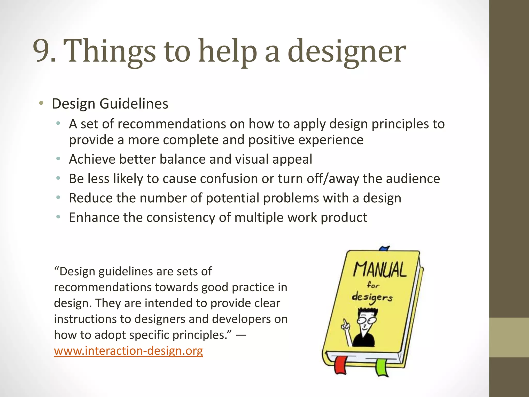9. Things to help a designer
• Design Guidelines
• A set of recommendations on how to apply design principles to
provide a more complete and positive experience
• Achieve better balance and visual appeal
• Be less likely to cause confusion or turn off/away the audience
• Reduce the number of potential problems with a design
• Enhance the consistency of multiple work product
“Design guidelines are sets of
recommendations towards good practice in
design. They are intended to provide clear
instructions to designers and developers on
how to adopt specific principles.” —
www.interaction-design.org
 