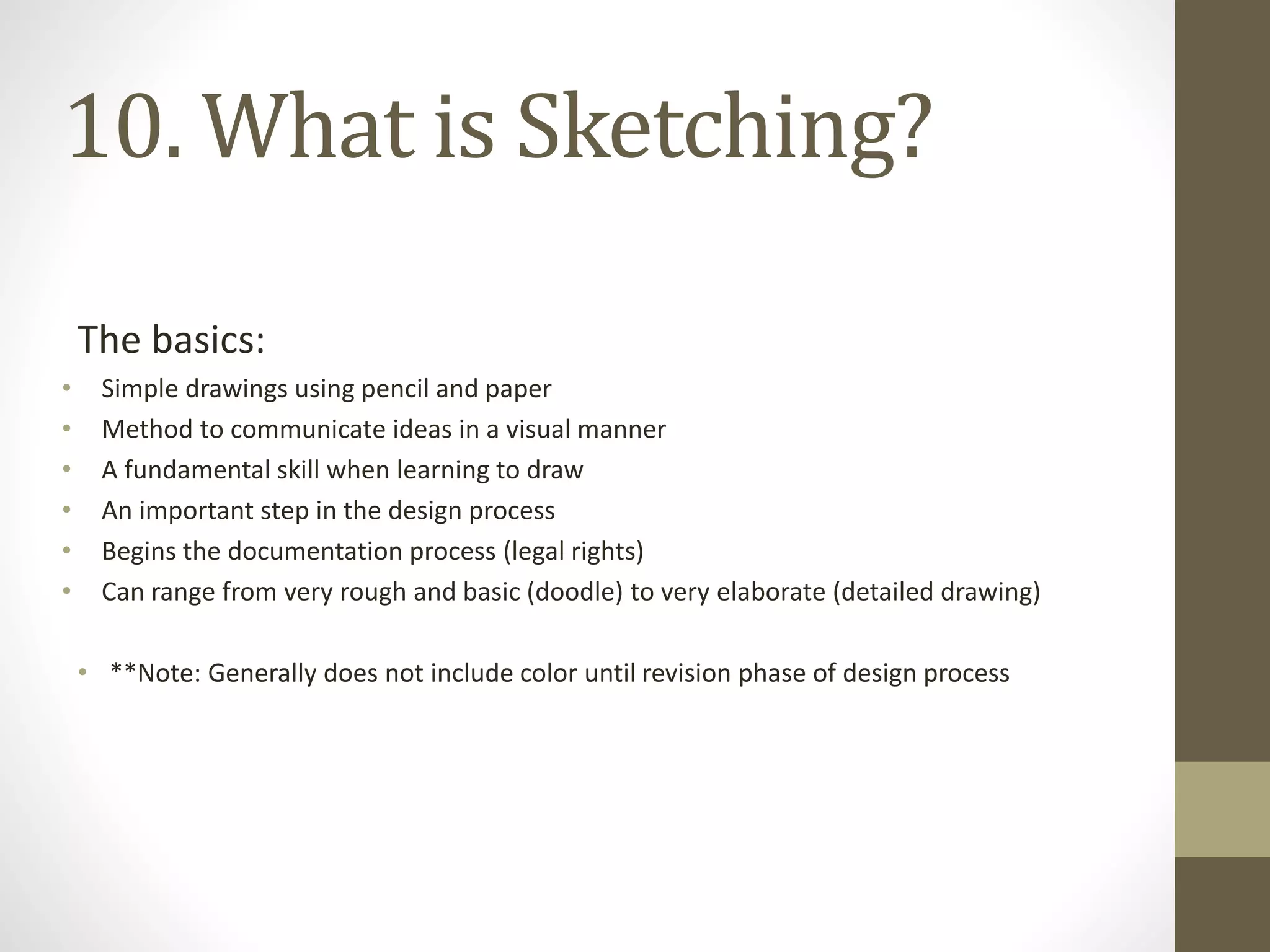 The basics:
• Simple drawings using pencil and paper
• Method to communicate ideas in a visual manner
• A fundamental skill when learning to draw
• An important step in the design process
• Begins the documentation process (legal rights)
• Can range from very rough and basic (doodle) to very elaborate (detailed drawing)
• **Note: Generally does not include color until revision phase of design process
10. What is Sketching?
 