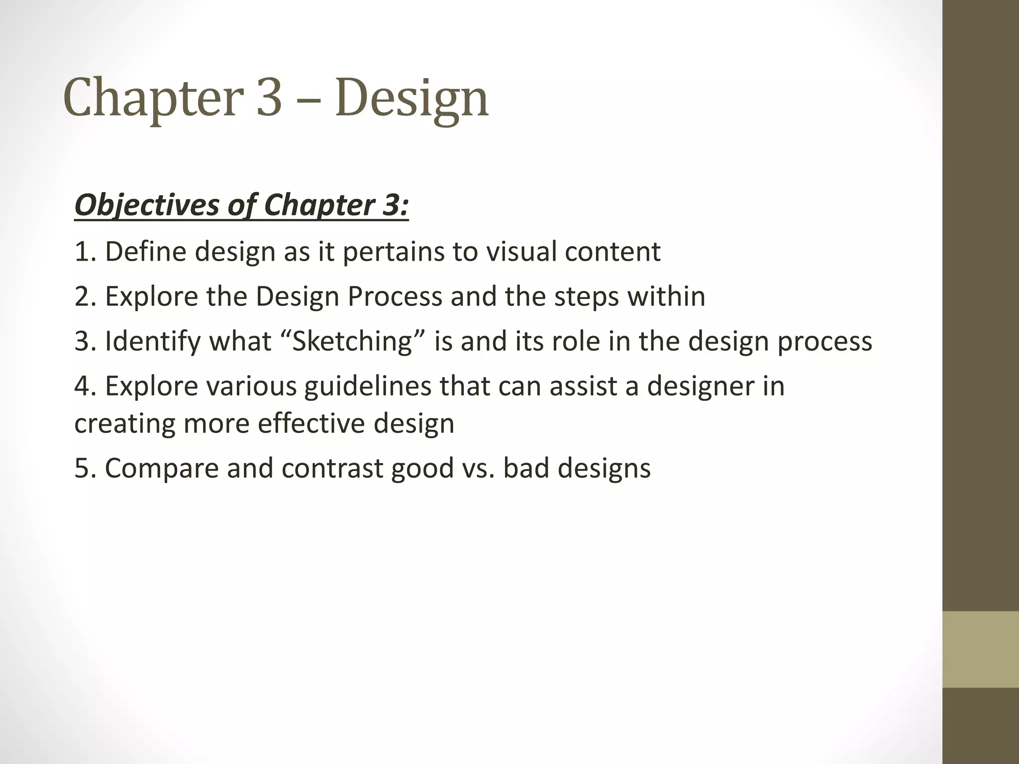 Chapter 3 – Design
Objectives of Chapter 3:
1. Define design as it pertains to visual content
2. Explore the Design Process and the steps within
3. Identify what “Sketching” is and its role in the design process
4. Explore various guidelines that can assist a designer in
creating more effective design
5. Compare and contrast good vs. bad designs
 