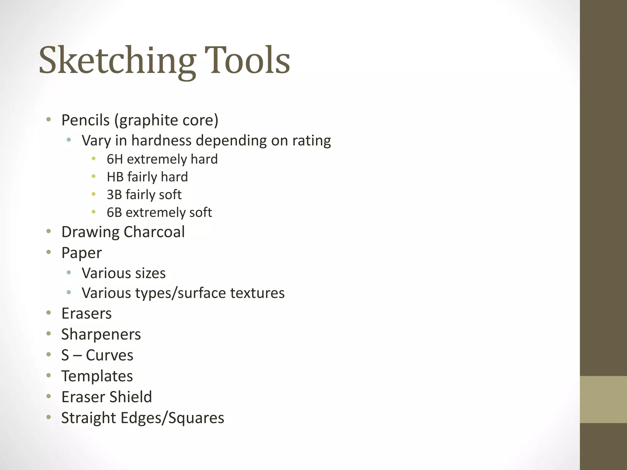 Sketching Tools
• Pencils (graphite core)
• Vary in hardness depending on rating
• 6H extremely hard
• HB fairly hard
• 3B fairly soft
• 6B extremely soft
• Drawing Charcoal
• Paper
• Various sizes
• Various types/surface textures
• Erasers
• Sharpeners
• S – Curves
• Templates
• Eraser Shield
• Straight Edges/Squares
 