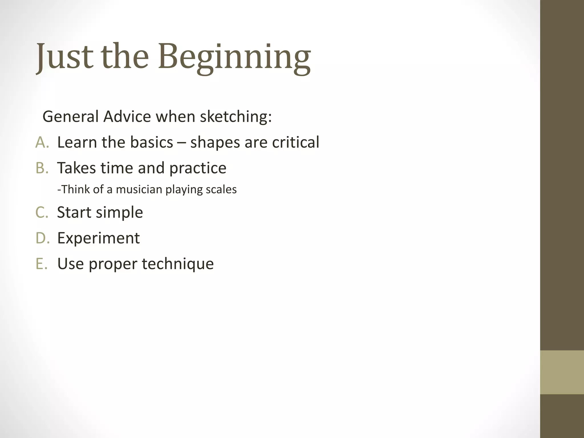 Just the Beginning
General Advice when sketching:
A. Learn the basics – shapes are critical
B. Takes time and practice
-Think of a musician playing scales
C. Start simple
D. Experiment
E. Use proper technique
 