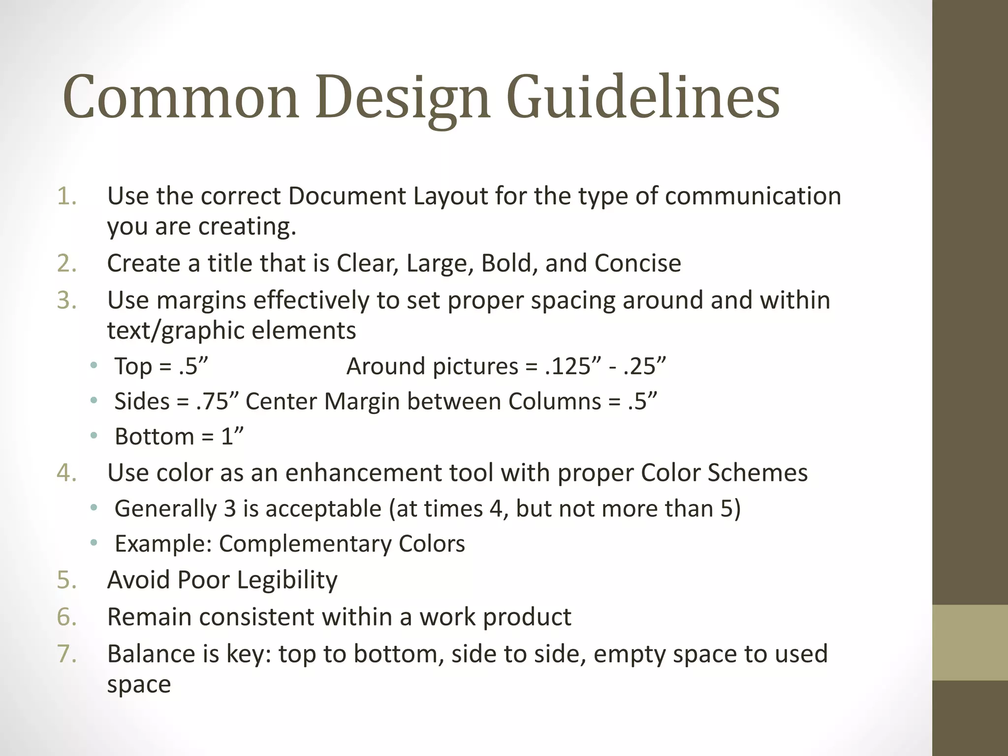 Common Design Guidelines
1. Use the correct Document Layout for the type of communication
you are creating.
2. Create a title that is Clear, Large, Bold, and Concise
3. Use margins effectively to set proper spacing around and within
text/graphic elements
• Top = .5” Around pictures = .125” - .25”
• Sides = .75” Center Margin between Columns = .5”
• Bottom = 1”
4. Use color as an enhancement tool with proper Color Schemes
• Generally 3 is acceptable (at times 4, but not more than 5)
• Example: Complementary Colors
5. Avoid Poor Legibility
6. Remain consistent within a work product
7. Balance is key: top to bottom, side to side, empty space to used
space
 