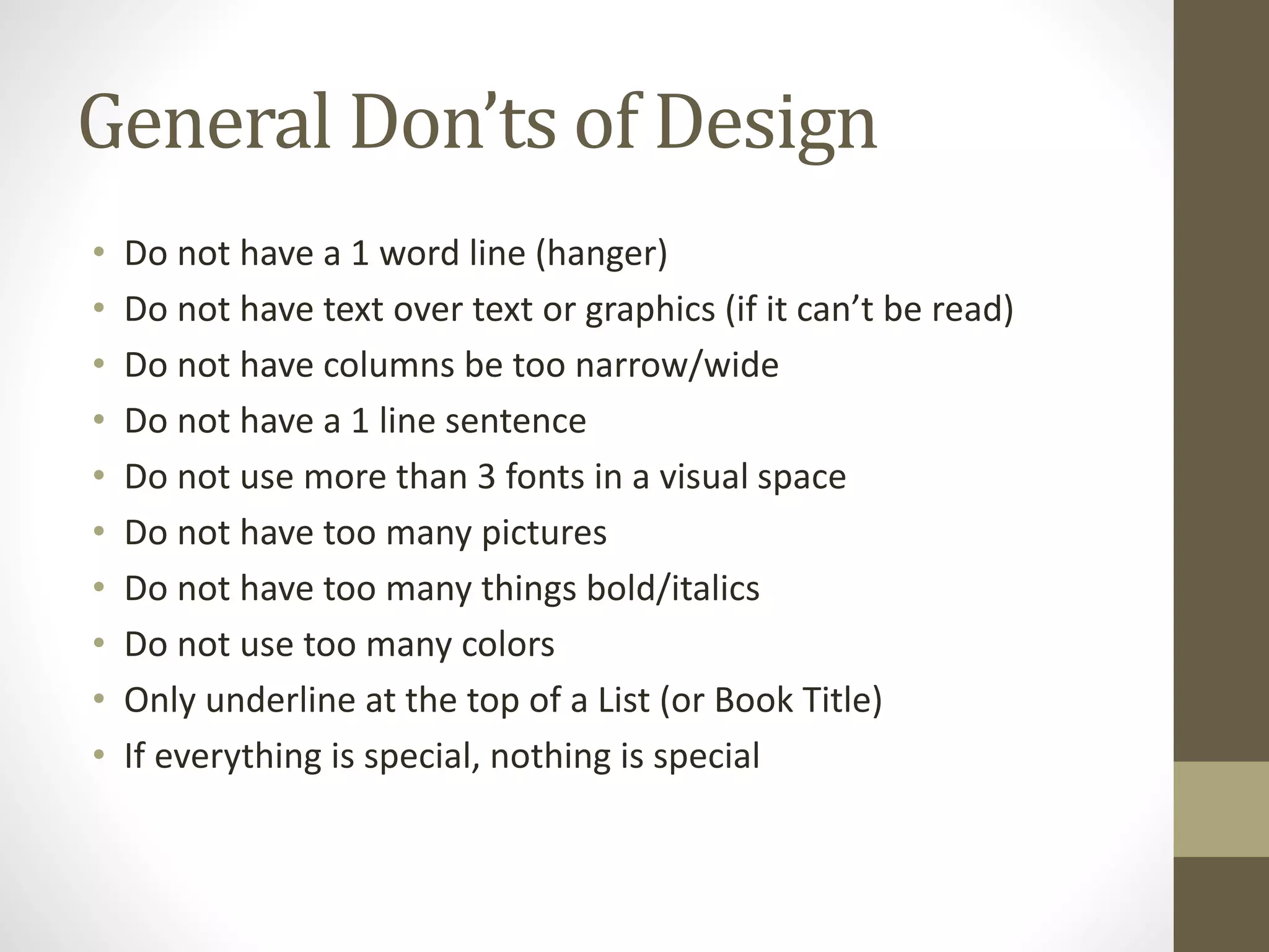General Don’ts of Design
• Do not have a 1 word line (hanger)
• Do not have text over text or graphics (if it can’t be read)
• Do not have columns be too narrow/wide
• Do not have a 1 line sentence
• Do not use more than 3 fonts in a visual space
• Do not have too many pictures
• Do not have too many things bold/italics
• Do not use too many colors
• Only underline at the top of a List (or Book Title)
• If everything is special, nothing is special
 