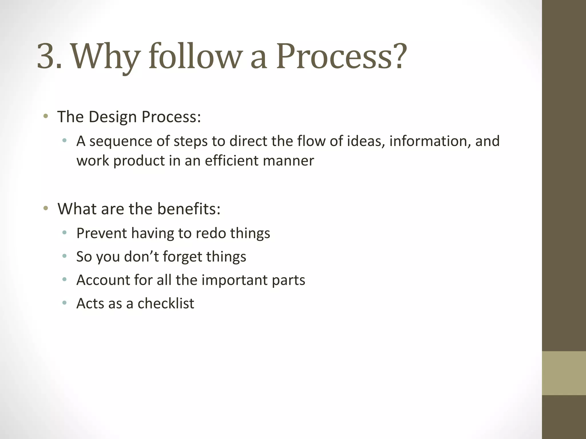 3. Why follow a Process?
• The Design Process:
• A sequence of steps to direct the flow of ideas, information, and
work product in an efficient manner
• What are the benefits:
• Prevent having to redo things
• So you don’t forget things
• Account for all the important parts
• Acts as a checklist
 