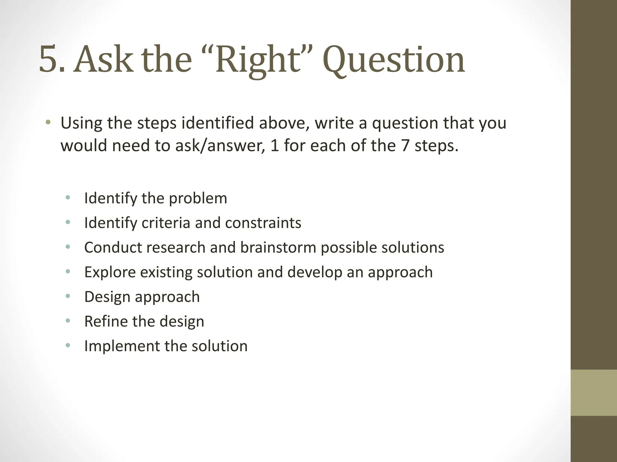 5. Ask the “Right” Question
• Using the steps identified above, write a question that you
would need to ask/answer, 1 for each of the 7 steps.
• Identify the problem
• Identify criteria and constraints
• Conduct research and brainstorm possible solutions
• Explore existing solution and develop an approach
• Design approach
• Refine the design
• Implement the solution
 