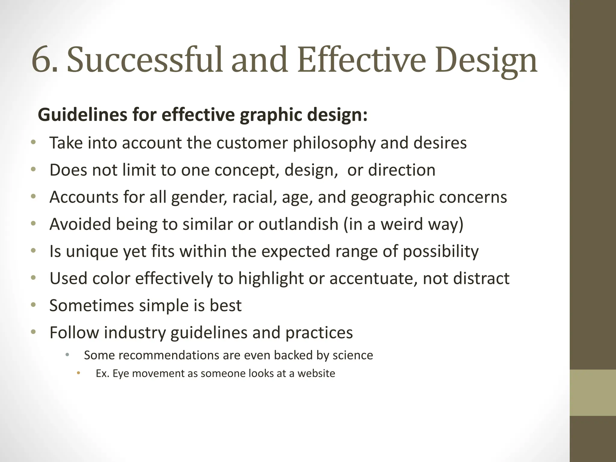 Guidelines for effective graphic design:
• Take into account the customer philosophy and desires
• Does not limit to one concept, design, or direction
• Accounts for all gender, racial, age, and geographic concerns
• Avoided being to similar or outlandish (in a weird way)
• Is unique yet fits within the expected range of possibility
• Used color effectively to highlight or accentuate, not distract
• Sometimes simple is best
• Follow industry guidelines and practices
• Some recommendations are even backed by science
• Ex. Eye movement as someone looks at a website
6. Successful and Effective Design
 