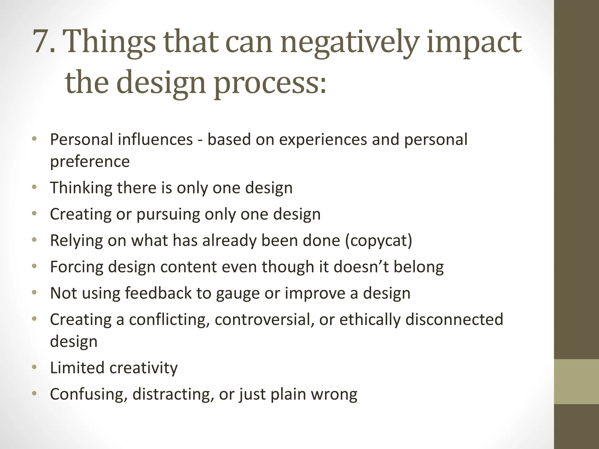 • Personal influences - based on experiences and personal
preference
• Thinking there is only one design
• Creating or pursuing only one design
• Relying on what has already been done (copycat)
• Forcing design content even though it doesn’t belong
• Not using feedback to gauge or improve a design
• Creating a conflicting, controversial, or ethically disconnected
design
• Limited creativity
• Confusing, distracting, or just plain wrong
7. Things that can negatively impact
the design process:
 