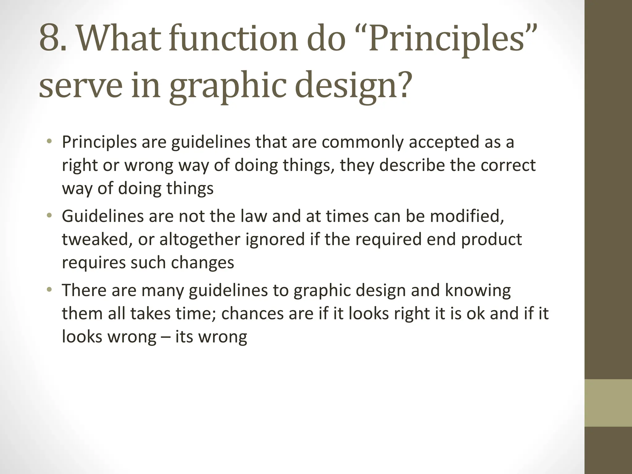 8. What function do “Principles”
serve in graphic design?
• Principles are guidelines that are commonly accepted as a
right or wrong way of doing things, they describe the correct
way of doing things
• Guidelines are not the law and at times can be modified,
tweaked, or altogether ignored if the required end product
requires such changes
• There are many guidelines to graphic design and knowing
them all takes time; chances are if it looks right it is ok and if it
looks wrong – its wrong
 