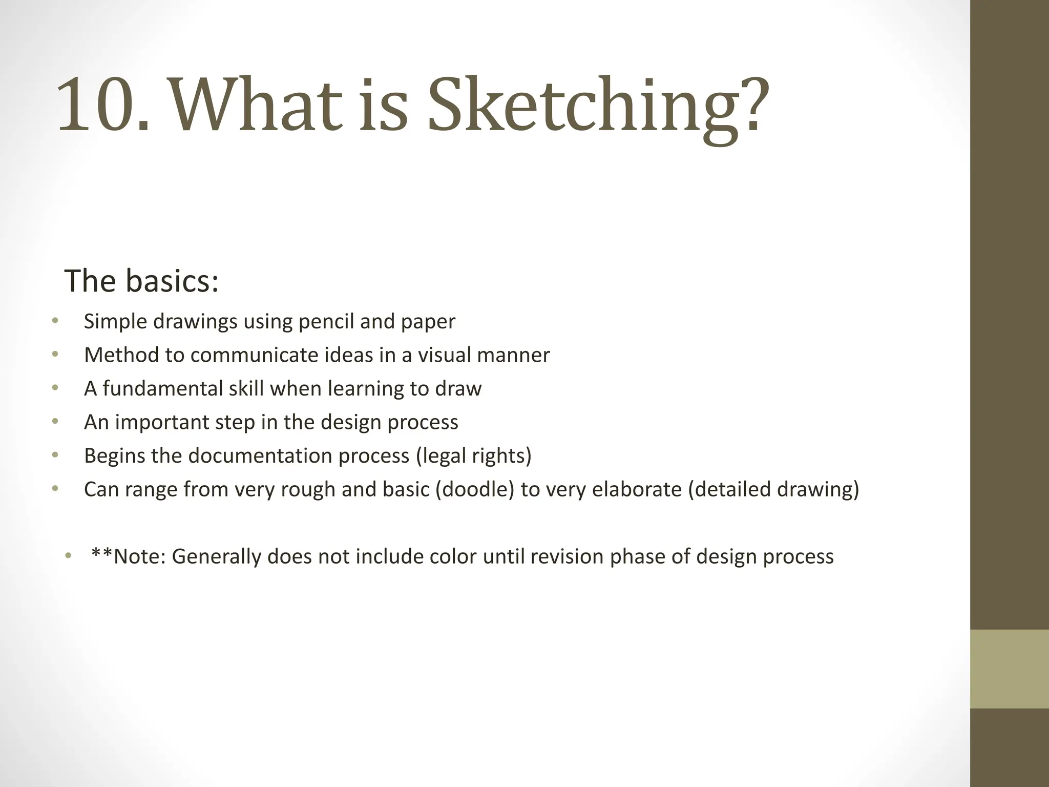 The basics:
• Simple drawings using pencil and paper
• Method to communicate ideas in a visual manner
• A fundamental skill when learning to draw
• An important step in the design process
• Begins the documentation process (legal rights)
• Can range from very rough and basic (doodle) to very elaborate (detailed drawing)
• **Note: Generally does not include color until revision phase of design process
10. What is Sketching?
 