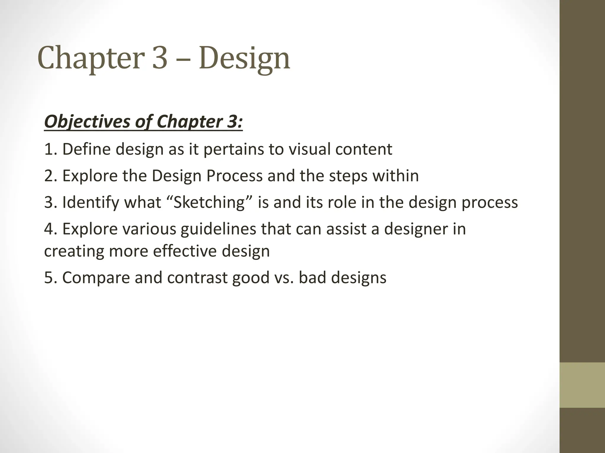 Chapter 3 – Design
Objectives of Chapter 3:
1. Define design as it pertains to visual content
2. Explore the Design Process and the steps within
3. Identify what “Sketching” is and its role in the design process
4. Explore various guidelines that can assist a designer in
creating more effective design
5. Compare and contrast good vs. bad designs
 
