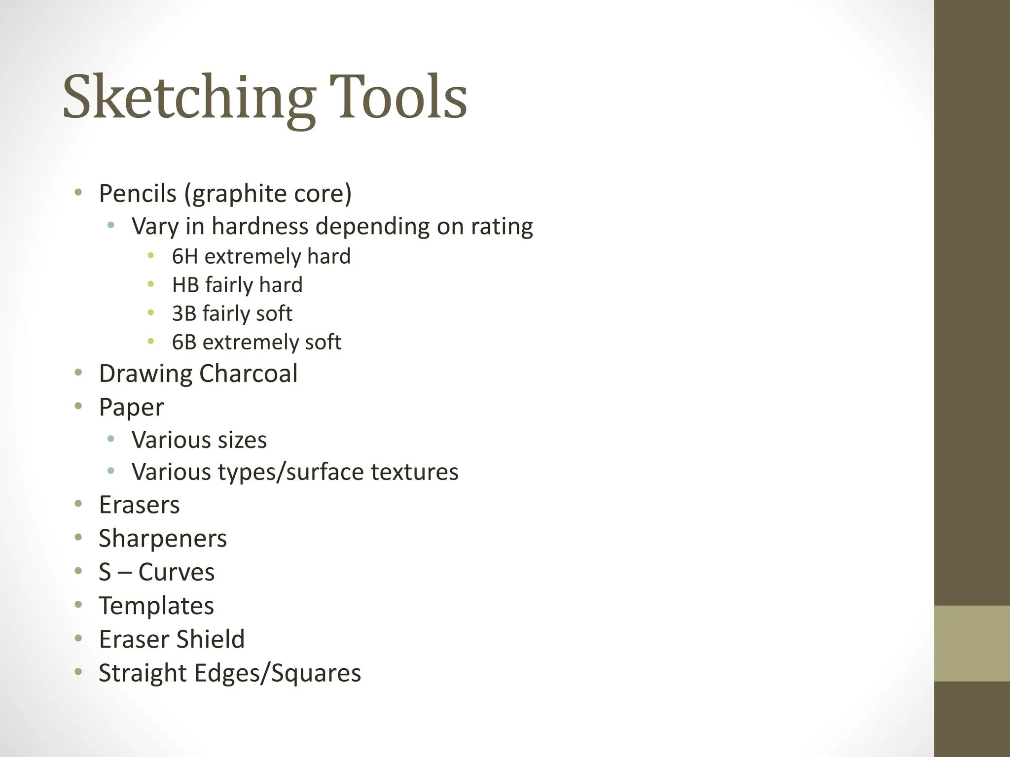 Sketching Tools
• Pencils (graphite core)
• Vary in hardness depending on rating
• 6H extremely hard
• HB fairly hard
• 3B fairly soft
• 6B extremely soft
• Drawing Charcoal
• Paper
• Various sizes
• Various types/surface textures
• Erasers
• Sharpeners
• S – Curves
• Templates
• Eraser Shield
• Straight Edges/Squares
 