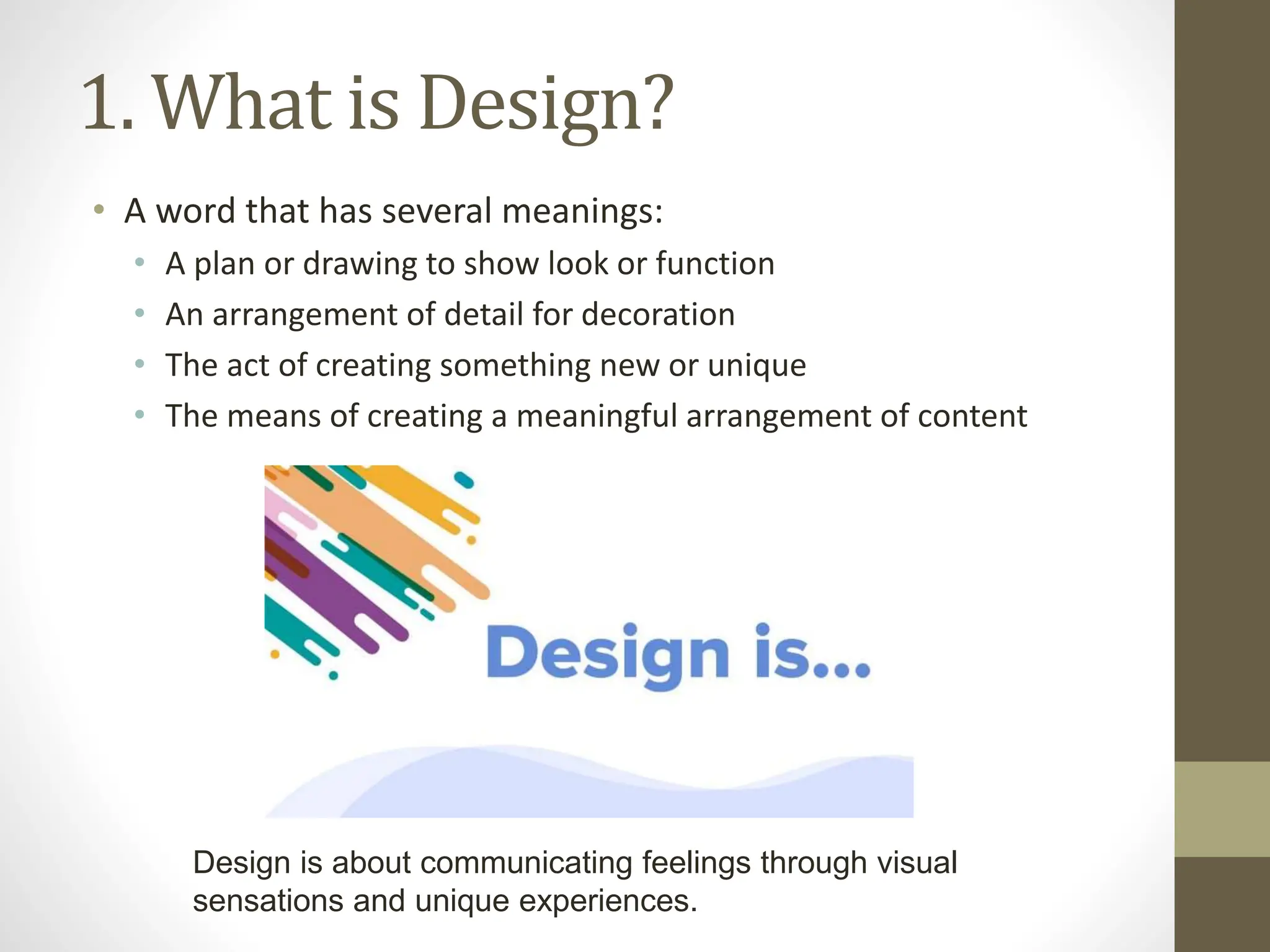1. What is Design?
• A word that has several meanings:
• A plan or drawing to show look or function
• An arrangement of detail for decoration
• The act of creating something new or unique
• The means of creating a meaningful arrangement of content
Design is about communicating feelings through visual
sensations and unique experiences.
 