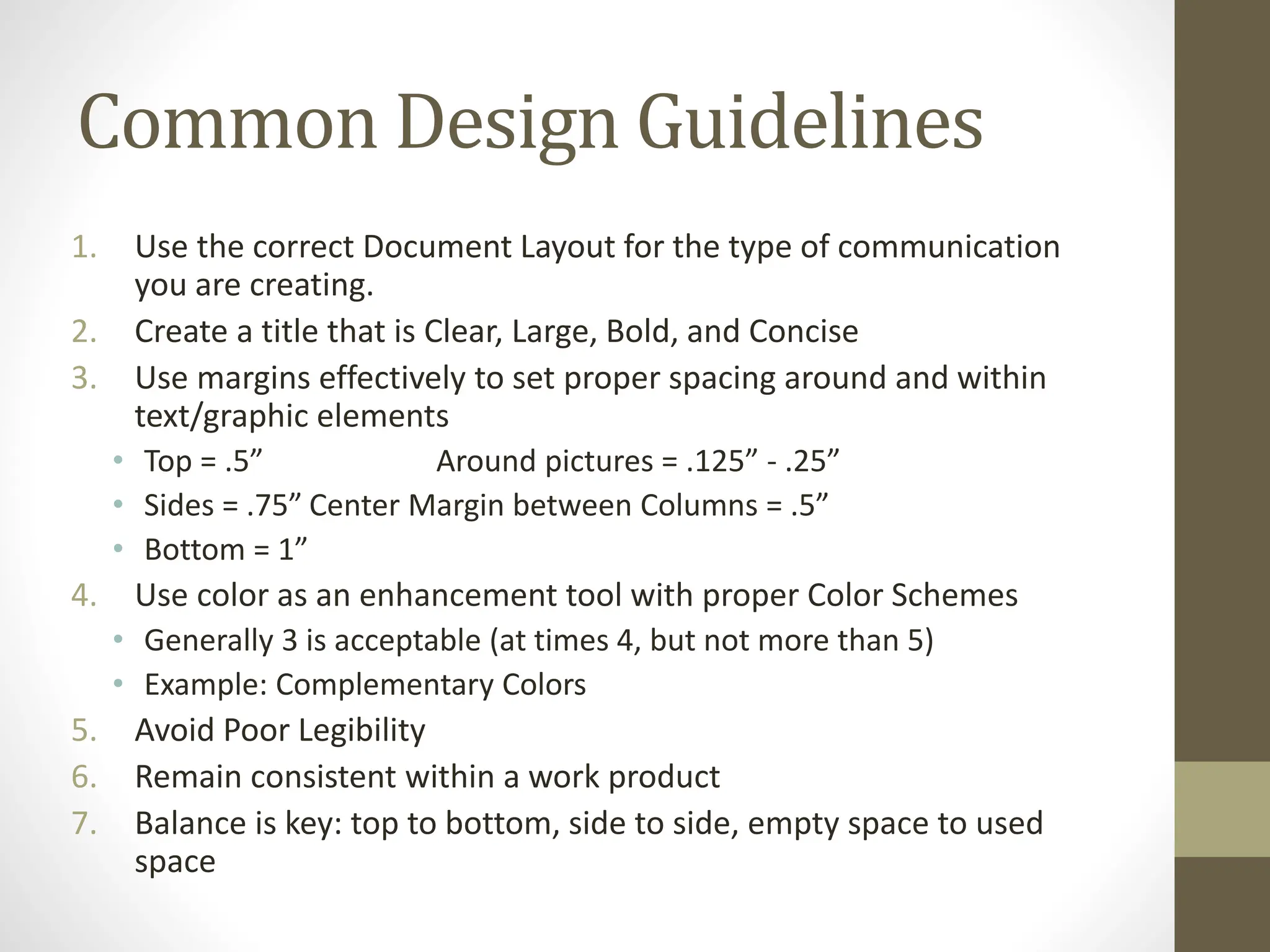 Common Design Guidelines
1. Use the correct Document Layout for the type of communication
you are creating.
2. Create a title that is Clear, Large, Bold, and Concise
3. Use margins effectively to set proper spacing around and within
text/graphic elements
• Top = .5” Around pictures = .125” - .25”
• Sides = .75” Center Margin between Columns = .5”
• Bottom = 1”
4. Use color as an enhancement tool with proper Color Schemes
• Generally 3 is acceptable (at times 4, but not more than 5)
• Example: Complementary Colors
5. Avoid Poor Legibility
6. Remain consistent within a work product
7. Balance is key: top to bottom, side to side, empty space to used
space
 
