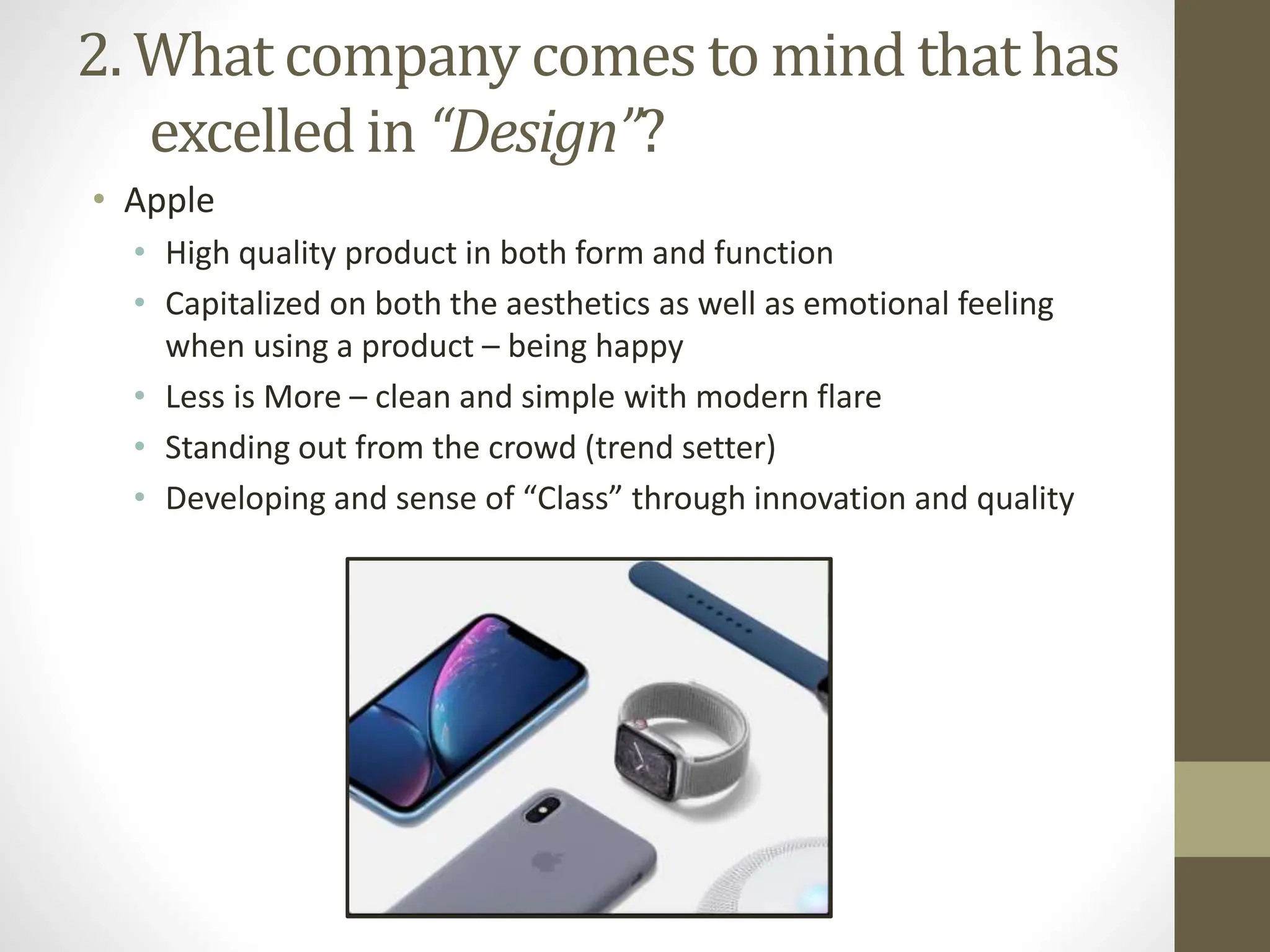 2. What company comes to mind that has
excelled in “Design”?
• Apple
• High quality product in both form and function
• Capitalized on both the aesthetics as well as emotional feeling
when using a product – being happy
• Less is More – clean and simple with modern flare
• Standing out from the crowd (trend setter)
• Developing and sense of “Class” through innovation and quality
 