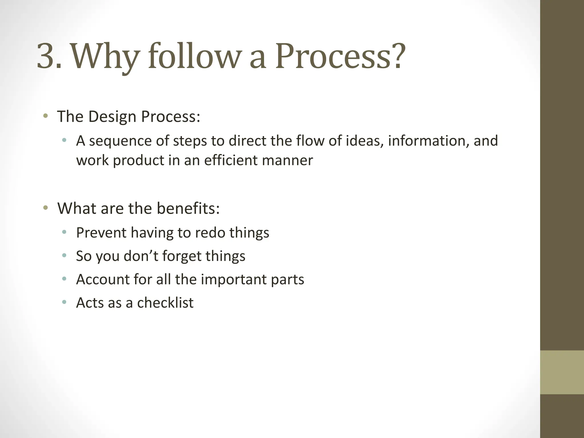 3. Why follow a Process?
• The Design Process:
• A sequence of steps to direct the flow of ideas, information, and
work product in an efficient manner
• What are the benefits:
• Prevent having to redo things
• So you don’t forget things
• Account for all the important parts
• Acts as a checklist
 