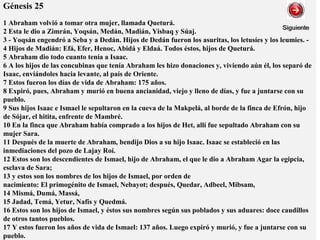 Génesis 25
1 Abraham volvió a tomar otra mujer, llamada Queturá.
2 Esta le dio a Zimrán, Yoqsán, Medán, Madián, Yisbaq y Súaj.
3 - Yoqsán engendró a Seba y a Dedán. Hijos de Dedán fueron los asuritas, los letusíes y los leumies. -
4 Hijos de Madián: Efá, Efer, Henoc, Abidá y Eldaá. Todos éstos, hijos de Queturá.
5 Abraham dio todo cuanto tenía a Isaac.
6 A los hijos de las concubinas que tenía Abraham les hizo donaciones y, viviendo aún él, los separó de
Isaac, enviándoles hacia levante, al país de Oriente.
7 Estos fueron los días de vida de Abraham: 175 años.
8 Expiró, pues, Abraham y murió en buena ancianidad, viejo y lleno de días, y fue a juntarse con su
pueblo.
9 Sus hijos Isaac e Ismael le sepultaron en la cueva de la Makpelá, al borde de la finca de Efrón, hijo
de Sójar, el hitita, enfrente de Mambré.
10 En la finca que Abraham había comprado a los hijos de Het, allí fue sepultado Abraham con su
mujer Sara.
11 Después de la muerte de Abraham, bendijo Dios a su hijo Isaac. Isaac se estableció en las
inmediaciones del pozo de Lajay Roí.
12 Estos son los descendientes de Ismael, hijo de Abraham, el que le dio a Abraham Agar la egipcia,
esclava de Sara;
13 y estos son los nombres de los hijos de Ismael, por orden de
nacimiento: El primogénito de Ismael, Nebayot; después, Quedar, Adbeel, Mibsam,
14 Mismá, Dumá, Massá,
15 Jadad, Temá, Yetur, Nafís y Quedmá.
16 Estos son los hijos de Ismael, y éstos sus nombres según sus poblados y sus aduares: doce caudillos
de otros tantos pueblos.
17 Y estos fueron los años de vida de Ismael: 137 años. Luego expiró y murió, y fue a juntarse con su
pueblo.
 