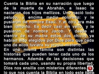 Cuenta la Biblia en su narración que luegoCuenta la Biblia en su narración que luego
de la muerte de Abrahán, a Isaac lede la muerte de Abrahán, a Isaac le
nacieron dos hijos mellizos. Uno nació todonacieron dos hijos mellizos. Uno nació todo
peludo, y encima medio colorado: y lepeludo, y encima medio colorado: y le
pusieron de nombre Esaú. Y el otro era máspusieron de nombre Esaú. Y el otro era más
bien lampiño. Es decir casi sin vello, y lebien lampiño. Es decir casi sin vello, y le
pusieron de nombre Jacob. Y desde elpusieron de nombre Jacob. Y desde el
vientre de su madre estos dos chicos yavientre de su madre estos dos chicos ya
habían sido elegidos por Dios para que cadahabían sido elegidos por Dios para que cada
uno de ellos tuviera su propio misterio.uno de ellos tuviera su propio misterio.
En una misma familia son distintas lasEn una misma familia son distintas las
historias que pueden tener cada uno de loshistorias que pueden tener cada uno de los
hermanos. Además de las decisiones quehermanos. Además de las decisiones que
tomará cada uno, usando su propia libertad,tomará cada uno, usando su propia libertad,
Dios nos ensilla con misterios diferentes. EsDios nos ensilla con misterios diferentes. Es
lo que nos cuenta la Biblia en todo este libroSiguienteSiguiente
 