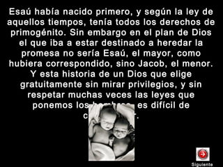 Esaú había nacido primero, y según la ley deEsaú había nacido primero, y según la ley de
aquellos tiempos, tenía todos los derechos deaquellos tiempos, tenía todos los derechos de
primogénito. Sin embargo en el plan de Diosprimogénito. Sin embargo en el plan de Dios
el que iba a estar destinado a heredar lael que iba a estar destinado a heredar la
promesa no sería Esaú, el mayor, comopromesa no sería Esaú, el mayor, como
hubiera correspondido, sino Jacob, el menor.hubiera correspondido, sino Jacob, el menor.
Y esta historia de un Dios que eligeY esta historia de un Dios que elige
gratuitamente sin mirar privilegios, y singratuitamente sin mirar privilegios, y sin
respetar muchas veces las leyes querespetar muchas veces las leyes que
ponemos los hombres, es difícil deponemos los hombres, es difícil de
comprender.comprender.
SiguienteSiguiente
 