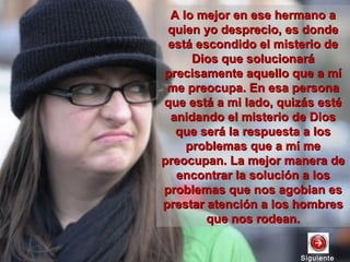 SiguienteSiguiente
A lo mejor en ese hermano aA lo mejor en ese hermano a
quien yo desprecio, es dondequien yo desprecio, es donde
está escondido el misterio deestá escondido el misterio de
Dios que solucionaráDios que solucionará
precisamente aquello que a míprecisamente aquello que a mí
me preocupa. En esa personame preocupa. En esa persona
que está a mi lado, quizás estéque está a mi lado, quizás esté
anidando el misterio de Diosanidando el misterio de Dios
que será la respuesta a losque será la respuesta a los
problemas que a mí meproblemas que a mí me
preocupan. La mejor manera depreocupan. La mejor manera de
encontrar la solución a losencontrar la solución a los
problemas que nos agobian esproblemas que nos agobian es
prestar atención a los hombresprestar atención a los hombres
que nos rodean.que nos rodean.
 