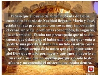 Pienso que el dueño de aquella posada de Belén,Pienso que el dueño de aquella posada de Belén,
cuando en la tarde de Navidad llegaron María y José,cuando en la tarde de Navidad llegaron María y José,
estaba tal vez preocupado con cosas muy importantes:estaba tal vez preocupado con cosas muy importantes:
el censo, un viaje, problemas económicos, la angustia,el censo, un viaje, problemas económicos, la angustia,
la enfermedad. Estaba tan preocupado que ni se diola enfermedad. Estaba tan preocupado que ni se dio
cuenta que delante de él había una pareja que venía acuenta que delante de él había una pareja que venía a
pedirle una piecita. Estaba tan metido en otras cosaspedirle una piecita. Estaba tan metido en otras cosas
que se despreocupó de lo único que era importante:que se despreocupó de lo único que era importante:
¡del Dios que estaba por nacer y que quería hacerlo en¡del Dios que estaba por nacer y que quería hacerlo en
su casa! Cosa que no sucedió porque vio solo lo desu casa! Cosa que no sucedió porque vio solo lo de
afuera y no entendió el misterio que estaba dentro.afuera y no entendió el misterio que estaba dentro.
SiguienteSiguiente
 