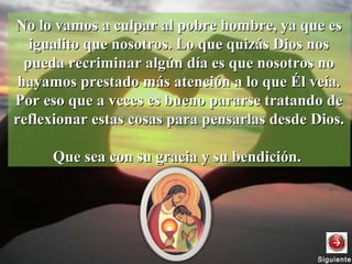 No lo vamos a culpar al pobre hombre, ya que esNo lo vamos a culpar al pobre hombre, ya que es
igualito que nosotros. Lo que quizás Dios nosigualito que nosotros. Lo que quizás Dios nos
pueda recriminar algún día es que nosotros nopueda recriminar algún día es que nosotros no
hayamos prestado más atención a lo que Él veía.hayamos prestado más atención a lo que Él veía.
Por eso que a veces es bueno pararse tratando dePor eso que a veces es bueno pararse tratando de
reflexionar estas cosas para pensarlas desde Dios.reflexionar estas cosas para pensarlas desde Dios.
Que sea con su gracia y su bendición.Que sea con su gracia y su bendición.
SiguienteSiguiente
 